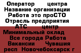 Оператор Call-центра › Название организации ­ Работа-это проСТО › Отрасль предприятия ­ АТС, call-центр › Минимальный оклад ­ 1 - Все города Работа » Вакансии   . Чувашия респ.,Новочебоксарск г.